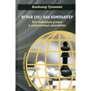 Играй (не) как компьютер. Как добиться успеха в современных шахматах