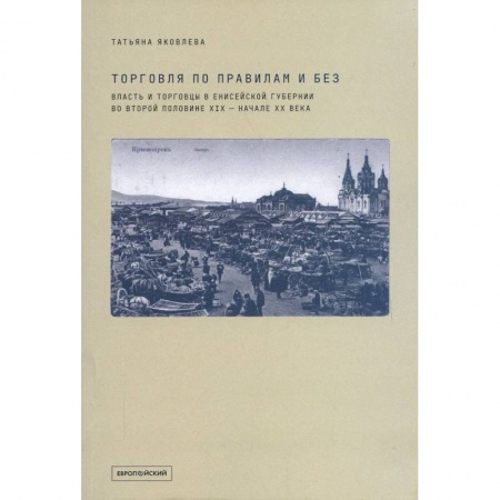 История бизнеса. Мемуары и биографии бизнесменов, книга Торговля по правилам и без. Власть и торговцы в Енисейской губернии во второй половине XIX — начале XX века купить по скидке